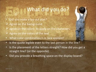 What did you do?
• Did you make a lay-out plan?
 Agree on the background
 agree on the colors to apply on the characters
 Agree on the colors of the text
• What color combination/s is /are applied?
• Is the quote legible even to the last person in the line?
• Is the placement of the letters straight? How did you get a
straight line? (or the opposite)
• Did you provide a breathing space on the display board?
09/14/16
 