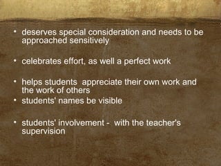 • deserves special consideration and needs to be
approached sensitively
• celebrates effort, as well a perfect work
• helps students appreciate their own work and
the work of others
• students' names be visible
• students' involvement - with the teacher's
supervision
 