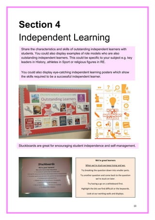 10 
Section 4 
Independent Learning 
Share the characteristics and skills of outstanding independent learners with students. You could also display examples of role models who are also outstanding independent learners. This could be specific to your subject e.g. key leaders in History, athletes Sport or religious figures in RE. 
You could also display eye-catching independent learning posters which show the skills required to be a successful independent learner. 
Stuckboards are great for encouraging student independence and self-management. 
We’re great learners 
When we’re stuck we keep trying and we: 
Try breaking the question down into smaller parts. 
Try another question and come back to the question we’re stuck on later. 
Try having a go on a whiteboard first. 
Highlight the bits we find difficult or the keywords. 
Look at our working walls and displays.  