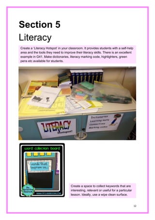 12 
Section 5 
Literacy 
Kk 
Create a ‘Literacy Hotspot’ in your classroom. It provides students with self-help area and the tools they need to improve their literacy skills. There is an excellent example in G41. Make dictionaries, literacy marking code, highlighters, green pens etc available for students. 
Create a space to collect keywords that are interesting, relevant or useful for a particular lesson. Ideally, use a wipe clean surface.  