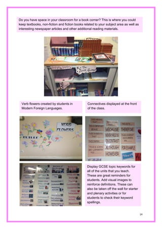 14 
Do you have space in your classroom for a book corner? This is where you could keep textbooks, non-fiction and books related to your subject area as well as interesting newspaper articles and other additional reading materials. 
Verb flowers created by students in Modern Foreign Languages. 
Connectives displayed at the front of the class. 
Display GCSE topic keywords for all of the units that you teach. These are great reminders for students. Add visual images to reinforce definitions. These can also be taken off the wall for starter and plenary activities or for students to check their keyword spellings.  