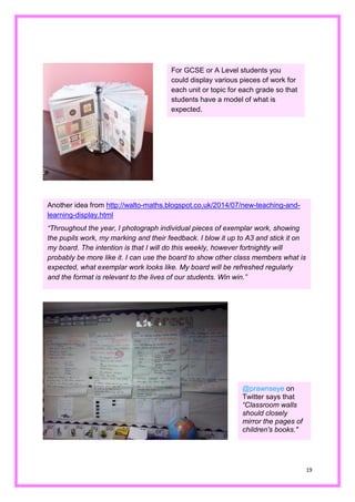 19 
For GCSE or A Level students you could display various pieces of work for each unit or topic for grade so that students have a model of what is expected. 
Another idea from http://walto-maths.blogspot.co.uk/2014/07/new-teaching-and- learning-display.html 
“Throughout the year, I photograph individual pieces of exemplar work, showing the pupils work, my marking and their feedback. I blow it up to A3 stick on my board. The intention is that I will do this weekly, however fortnightly probably be more like it. I can use the board to show other class members what is expected, what exemplar work looks like. My board will be refreshed regularly and the format is relevant to lives of our students. Win win.” 
@prawnseye on Twitter says that “Classroom walls should closely mirror the pages of children's books." 
 