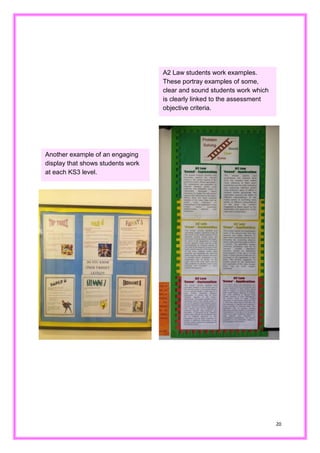 20 
Another example of an engaging display that shows students work at each KS3 level. 
A2 Law students work examples. These portray examples of some, clear and sound students work which is clearly linked to the assessment objective criteria.  