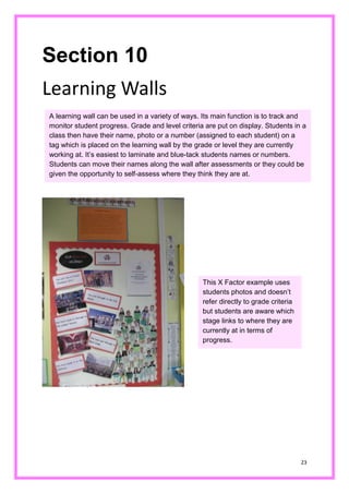 23 
Section 10 
Learning Walls 
A learning wall can be used in a variety of ways. Its main function is to track and monitor student progress. Grade and level criteria are put on display. Students in a class then have their name, photo or a number (assigned to each student) on tag which is placed on the learning wall by grade or level they are currently working at. It’s easiest to laminate and blue-tack students names or numbers. Students can move their names along the wall after assessments or they could be given the opportunity to self-assess where they think are at. 
This X Factor example uses students photos and doesn’t refer directly to grade criteria but students are aware which stage links to where they are currently at in terms of progress.  