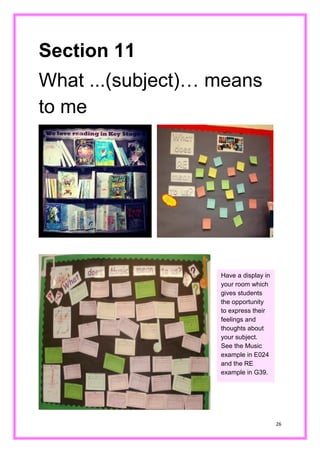 26 
Section 11 
What ...(subject)… means to me 
Have a display in your room which gives students the opportunity to express their feelings and thoughts about your subject. See the Music example in E024 and the RE example in G39.  