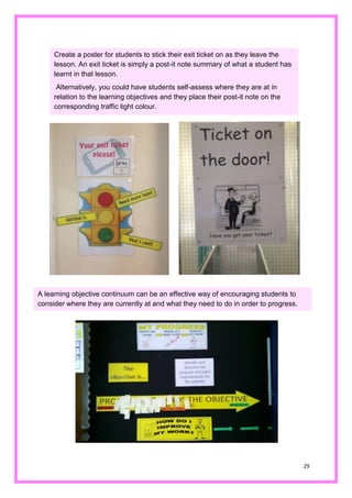 29 
Create a poster for students to stick their exit ticket on as they leave the lesson. An exit ticket is simply a post-it note summary of what a student has learnt in that lesson. 
Alternatively, you could have students self-assess where they are at in relation to the learning objectives and they place their post-it note on the corresponding traffic light colour. 
A learning objective continuum can be an effective way of encouraging students to consider where they are currently at and what they need to do in order progress.  