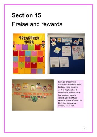 31 
Section 15 
Praise and rewards 
Have an area in your classroom where students best and most creative work is displayed and celebrated! This will show that students work is valued. See the Music example above. Classroom E024 has its very own amazing work wall.  