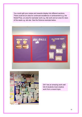 32 
You could split your praise and rewards display into different sections. There could be an area for continued excellence or achievement e.g. the Nobel Prize, an area for exemplar work e.g. fab work and an area for stars of the week e.g. lab star. See Science example below. 
G41 has an amazing work wall full of students most creative work from a recent topic.  