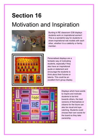 33 
Section 16 
Motivation and Inspiration 
Bunting in RE classroom G38 displays students work on inspirational women! This is a wonderful way for students to share inspirational role models with each other, whether it is a celebrity or family member. 
Personalised displays are a fantastic way of motivating students, especially if they also have an inspirational quote or statement and encourage the students to think about their futures or talents. This could be an excellent form group display. 
Displays which have words to inspire and motivate students to be kind towards others, the best versions of themselves or citizens for the future can also be visual and eye- catching. Students could choose their own words for the board so they take ownership.  