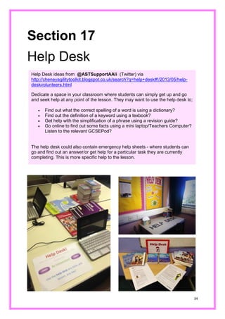 34 
Section 17 
Help Desk 
Help Desk ideas from @ASTSupportAAli (Twitter) via http://cheneyagilitytoolkit.blogspot.co.uk/search?q=help+desk#!/2013/05/help- deskvolunteers.html 
Dedicate a space in your classroom where students can simply get up and go and seek help at any point of the lesson. They may want to use the help desk to; 
 Find out what the correct spelling of a word is using a dictionary? 
 Find out the definition of a keyword using a texbook? 
 Get help with the simplification of a phrase using a revision guide? 
 Go online to find out some facts using a mini laptop/Teachers Computer? Listen to the relevant GCSEPod? 
The help desk could also contain emergency help sheets - where students can go and find out an answer/or get help for a particular task they are currently completing. This is more specific help to the lesson. 
 