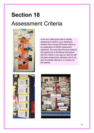 36 
Section 18 
Assessment Criteria 
It can be a really good idea to display assessment criteria in your classroom; whether this is simply KS3 level criteria or an explanation of GCSE assessment objectives. Not only does this give students the opportunity to familiarise themselves with the criteria, it can also be used for self and peer-assessment, plenaries and it can also be directly referred to in a lesson by the teacher.  