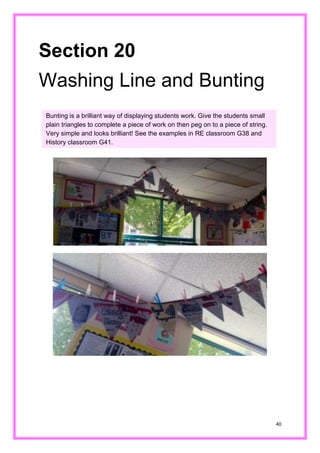 40 
Section 20 
Washing Line and Bunting 
Bunting is a brilliant way of displaying students work. Give the small plain triangles to complete a piece of work on then peg string. Very simple and looks brilliant! See the examples in RE classroom G38 and History classroom G41.  