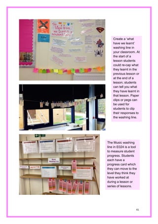 41 
Create a ‘what have we learnt’ washing line in your classroom. At the start of a lesson students could re-cap what they learnt in the previous lesson or at the end of a lesson; students can tell you what they have learnt in that lesson. Paper clips or pegs can be used for students to clip their responses to the washing line. 
The Music washing line in E024 is a tool to measure student progress. Students each have a progress card which they can move to the level they think have worked at during a lesson or series of lessons.  