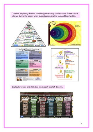 6 
Consider displaying Bloom’s taxonomy posters in your classroom. These can be referred during the lesson when students are using various Bloom’s skills. 
Display keywords and skills that link to each level of Bloom’s.  