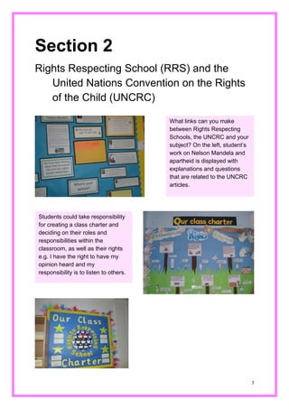 7 
Section 2 
Rights Respecting School (RRS) and the United Nations Convention on the Rights of the Child (UNCRC) 
What links can you make between Rights Respecting Schools, the UNCRC and your subject? On the left, student’s work on Nelson Mandela and apartheid is displayed with explanations and questions that are related to the UNCRC articles. 
Students could take responsibility for creating a class charter and deciding on their roles and responsibilities within the classroom, as well their rights e.g. I have the right to have my opinion heard and my responsibility is to listen others. 
 