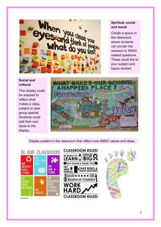 9 
Spiritual, social and moral 
Create a space in the classroom where students can ponder the answers to SMSC related questions. These could link to your subject and topics studied. 
Social and cultural 
This display could be adapted to reflect what makes a class, subject or year group special. Students could add their own ideas to the display. 
Display posters in the classroom that reflect core SMSC values and ideas.  