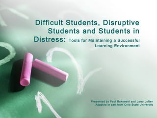 Difficult Students, Disruptive
Students and Students in
Distress: Tools for Maintaining a Successful
Learning Environment
Presented by Paul Rakowski and Larry Loften
Adapted in part from Ohio State University
 