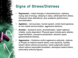 Signs of Stress/Distress
• Depression - noted changes in dress/demeanor, sadness,
crying, lack of energy, sleeping in class, withdrawal from others,
infrequent class attendance, poor academic performance,
procrastination.
• Agitation – nervousness, hurried speech, erratic hand gestures
or non-verbal communication, aggressive behavior.
• Anxiety – excessive worry, procrastination, hyper-vigilance,
irritably, overly dependent. Physical signs include panic attacks,
hyperventilation, excessive perspiration, stomach upset,
gastrointestinal distress.
• Aggression – Explosive and/or aggressive outbursts, violence
or threats of violence toward others, over-reactivity, hostility
toward others without provocation, harsh judgments toward
others without reasonable foundation, disrespect toward others,
particularly authority figures.
 