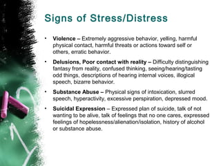 Signs of Stress/Distress
• Violence – Extremely aggressive behavior, yelling, harmful
physical contact, harmful threats or actions toward self or
others, erratic behavior.
• Delusions, Poor contact with reality – Difficulty distinguishing
fantasy from reality, confused thinking, seeing/hearing/tasting
odd things, descriptions of hearing internal voices, illogical
speech, bizarre behavior.
• Substance Abuse – Physical signs of intoxication, slurred
speech, hyperactivity, excessive perspiration, depressed mood.
• Suicidal Expression – Expressed plan of suicide, talk of not
wanting to be alive, talk of feelings that no one cares, expressed
feelings of hopelessness/alienation/isolation, history of alcohol
or substance abuse.
 