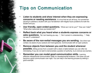 Tips on Communication
• Listen to students and show interest when they are expressing
concerns or needing assistance. It is true that we are all busy, but sometimes
pausing to address a student with your full attention will mitigate future problems for both the
student and you.
• Use friendly, open ended questions. “What can I do for you?” “How can I help?”
“What other resources have you looked into?”
• Reflect back what you heard when a students express concerns or
asks questions. “So I am hearing you say…”, “Am I correct in understanding…”, “Help
me see if I understand”.
• Be aware of the non-verbal messages you are sending. Use direct eye
contact, be aware of your posture and hand gestures. Communicate with an open posture.
• Remove objects from between you and the student whenever
possible. Sitting across from a student with a desk or table between you can often be
intimidating. If you do not wish to demonstrate a position of authority, try to remove any barriers.
• Remember you can model good communication skills. Learning
effective interpersonal communication skills is a developmental endeavor. One does not just
become a good communicator over night. You can help in the learning process by setting a
good example.
•
 