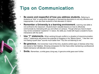 Tips on Communication
• Be aware and respectful of how you address students. Referring to
students as “kids” or using other derogatory or demeaning descriptors is not only offensive and
inappropriate; it can also lead students to feel alienated or inferior.
• Remember a University is a learning environment. Learning new skills is
not confined to the classroom. Students learn valuable lessons on how to effectively
communicate by interacting with you and others on campus. Though what you have to teach
may not be considered “academic” in nature, the skills you model will impact a student’s future
interactions with the world.
• Use “I” statements. When working through conflict or a situation of miscommunication,
using “I” statements will prevent the potential of engaging in the “Blame Game”. “I feel like I am
not making myself clear” sounds much better than “You are not listening to me”.
• Be gracious. And remember most of the time, students exhibit signs of distress when they
are scared or feel helpless. Showing compassion for their fears while maintaining a professional
helpful demeanor will alleviate most anxiety.
• Smile. Remember, a smile goes a long way. A genuine smile goes even further.
 