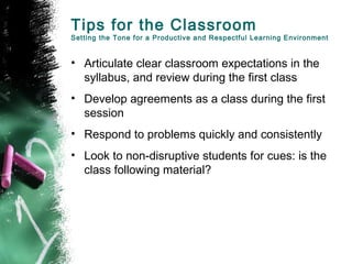 Tips for the Classroom
Setting the Tone for a Productive and Respectful Learning Environment
• Articulate clear classroom expectations in the
syllabus, and review during the first class
• Develop agreements as a class during the first
session
• Respond to problems quickly and consistently
• Look to non-disruptive students for cues: is the
class following material?
 