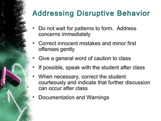 Addressing Disruptive Behavior
• Do not wait for patterns to form. Address
concerns immediately
• Correct innocent mistakes and minor first
offenses gently
• Give a general word of caution to class
• If possible, speak with the student after class
• When necessary, correct the student
courteously and indicate that further discussion
can occur after class
• Documentation and Warnings
 