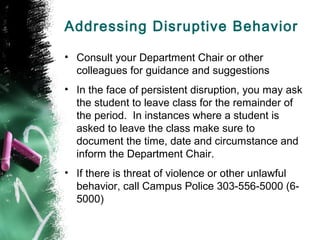 Addressing Disruptive Behavior
• Consult your Department Chair or other
colleagues for guidance and suggestions
• In the face of persistent disruption, you may ask
the student to leave class for the remainder of
the period. In instances where a student is
asked to leave the class make sure to
document the time, date and circumstance and
inform the Department Chair.
• If there is threat of violence or other unlawful
behavior, call Campus Police 303-556-5000 (6-
5000)
 