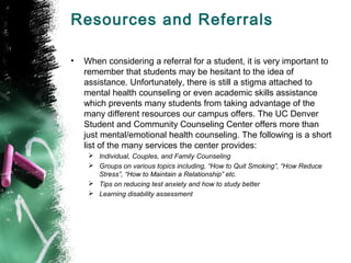 Resources and Referrals
• When considering a referral for a student, it is very important to
remember that students may be hesitant to the idea of
assistance. Unfortunately, there is still a stigma attached to
mental health counseling or even academic skills assistance
which prevents many students from taking advantage of the
many different resources our campus offers. The UC Denver
Student and Community Counseling Center offers more than
just mental/emotional health counseling. The following is a short
list of the many services the center provides:
 Individual, Couples, and Family Counseling
 Groups on various topics including, “How to Quit Smoking”, “How Reduce
Stress”, “How to Maintain a Relationship” etc.
 Tips on reducing test anxiety and how to study better
 Learning disability assessment
 