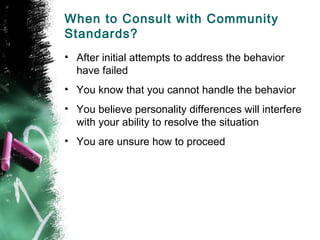 When to Consult with Community
Standards?
• After initial attempts to address the behavior
have failed
• You know that you cannot handle the behavior
• You believe personality differences will interfere
with your ability to resolve the situation
• You are unsure how to proceed
 