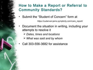 How to Make a Report or Referral to
Community Standards?
• Submit the “Student of Concern” form at
https://cudenver-jams.symplicity.com/care_report/
• Document the situation in writing, including your
attempts to resolve it
 Dates, times and locations
 What was said and by whom
• Call 303-556-3682 for assistance
 