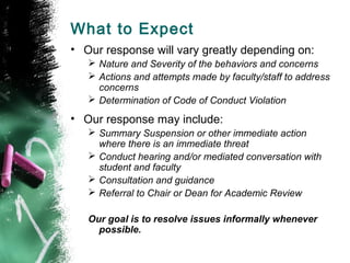What to Expect
• Our response will vary greatly depending on:
 Nature and Severity of the behaviors and concerns
 Actions and attempts made by faculty/staff to address
concerns
 Determination of Code of Conduct Violation
• Our response may include:
 Summary Suspension or other immediate action
where there is an immediate threat
 Conduct hearing and/or mediated conversation with
student and faculty
 Consultation and guidance
 Referral to Chair or Dean for Academic Review
Our goal is to resolve issues informally whenever
possible.
 