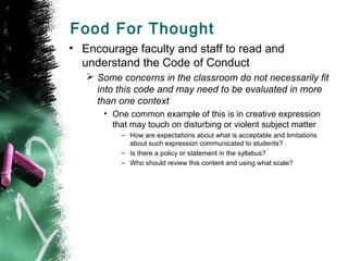 Food For Thought
• Encourage faculty and staff to read and
understand the Code of Conduct
 Some concerns in the classroom do not necessarily fit
into this code and may need to be evaluated in more
than one context
• One common example of this is in creative expression
that may touch on disturbing or violent subject matter
– How are expectations about what is acceptable and limitations
about such expression communicated to students?
– Is there a policy or statement in the syllabus?
– Who should review this content and using what scale?
 