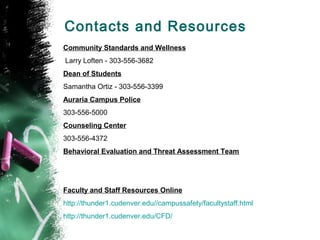 Contacts and Resources
Community Standards and Wellness
Larry Loften - 303-556-3682
Dean of Students
Samantha Ortiz - 303-556-3399
Auraria Campus Police
303-556-5000
Counseling Center
303-556-4372
Behavioral Evaluation and Threat Assessment Team
Faculty and Staff Resources Online
http://thunder1.cudenver.edu//campussafety/facultystaff.html
http://thunder1.cudenver.edu/CFD/
 