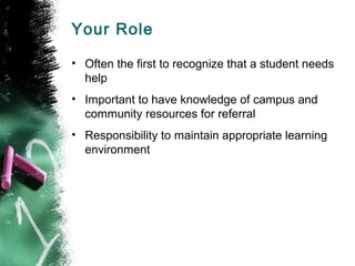 Your Role
• Often the first to recognize that a student needs
help
• Important to have knowledge of campus and
community resources for referral
• Responsibility to maintain appropriate learning
environment
 