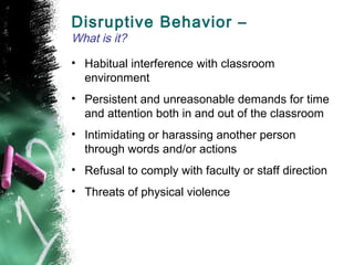 Disruptive Behavior –
What is it?
• Habitual interference with classroom
environment
• Persistent and unreasonable demands for time
and attention both in and out of the classroom
• Intimidating or harassing another person
through words and/or actions
• Refusal to comply with faculty or staff direction
• Threats of physical violence
 