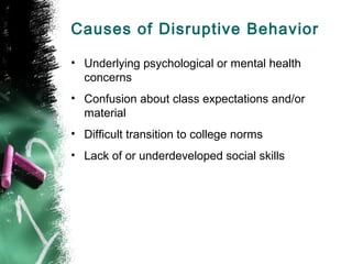 Causes of Disruptive Behavior
• Underlying psychological or mental health
concerns
• Confusion about class expectations and/or
material
• Difficult transition to college norms
• Lack of or underdeveloped social skills
 