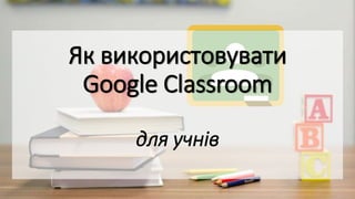 Як використовувати
Google Classroom
для учнів
 