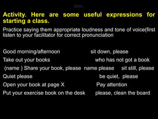 lass.
Activity. Here are some useful expressions for
starting a class.
Practice saying them appropriate loudness and tone of voice(first
listen to your facilitator for correct pronunciation
Good morning/afternoon sit down, please
Take out your books who has not got a book
(name ) Share your book, please name please sit still, please
Quiet please be quiet, please
Open your book at page X Pay attention
Put your exercise book on the desk please, clean the board
 