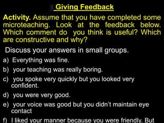 8 Giving Feedback
Activity. Assume that you have completed some
microteaching. Look at the feedback below.
Which comment do you think is useful? Which
are constructive and why?
Discuss your answers in small groups.
a) Everything was fine.
b) your teaching was really boring.
c) you spoke very quickly but you looked very
confident.
d) you were very good.
e) your voice was good but you didn’t maintain eye
contact
f) I liked your manner because you were friendly. But
 