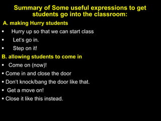 Summary of Some useful expressions to get
students go into the classroom:
A. making Hurry students
 Hurry up so that we can start class
 Let‘s go in.
 Step on it!
B. allowing students to come in
 Come on (now)!
 Come in and close the door
 Don‘t knock/bang the door like that.
 Get a move on!
 Close it like this instead.
 