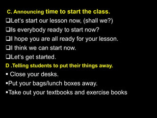 C. Announcing time to start the class.
Let‘s start our lesson now, (shall we?)
Is everybody ready to start now?
I hope you are all ready for your lesson.
I think we can start now.
Let‘s get started.
D .Telling students to put their things away.
 Close your desks.
Put your bags/lunch boxes away.
Take out your textbooks and exercise books
 