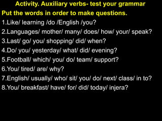 Activity. Auxiliary verbs- test your grammar
Put the words in order to make questions.
1.Like/ learning /do /English /you?
2.Languages/ mother/ many/ does/ how/ your/ speak?
3.Last/ go/ you/ shopping/ did/ when?
4.Do/ you/ yesterday/ what/ did/ evening?
5.Football/ which/ you/ do/ team/ support?
6.You/ tired/ are/ why?
7.English/ usually/ who/ sit/ you/ do/ next/ class/ in to?
8.You/ breakfast/ have/ for/ did/ today/ injera?
 