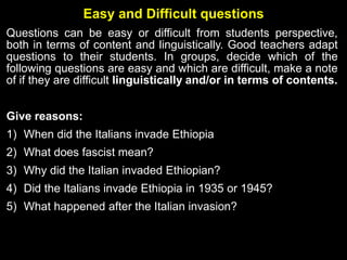 Easy and Difficult questions
Questions can be easy or difficult from students perspective,
both in terms of content and linguistically. Good teachers adapt
questions to their students. In groups, decide which of the
following questions are easy and which are difficult, make a note
of if they are difficult linguistically and/or in terms of contents.
Give reasons:
1) When did the Italians invade Ethiopia
2) What does fascist mean?
3) Why did the Italian invaded Ethiopian?
4) Did the Italians invade Ethiopia in 1935 or 1945?
5) What happened after the Italian invasion?
 