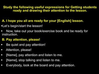 Study the following useful expressions for Getting students
ready and drawing their attention to the lesson.
A. I hope you all are ready for your [English] lesson.
Let‘s begin/start the lesson!
 Now, take out your book/exercise book and be ready for
instruction.
B. Pay attention, please!
 Be quiet and pay attention!
 Attention, please!
 [Name], pay attention and listen to me.
 [Name], stop talking and listen to me.
 Everybody, look at the board and pay attention.
 