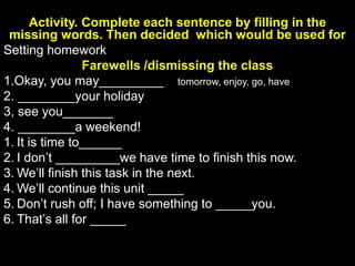 Activity. Complete each sentence by filling in the
missing words. Then decided which would be used for
Setting homework
Farewells /dismissing the class
1.Okay, you may_________ tomorrow, enjoy, go, have
2. ________your holiday
3, see you_______
4. ________a weekend!
1. It is time to______
2. I don’t _________we have time to finish this now.
3. We’ll finish this task in the next.
4. We’ll continue this unit _____
5. Don’t rush off; I have something to _____you.
6. That’s all for _____
7. We have an _________five minutes.
8. Don’t __________your textbook.
 