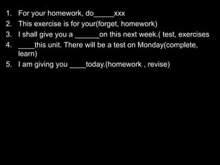 1. For your homework, do_____xxx
2. This exercise is for your(forget, homework)
3. I shall give you a ______on this next week.( test, exercises
4. ____this unit. There will be a test on Monday(complete,
learn)
5. I am giving you ____today.(homework , revise)
 
