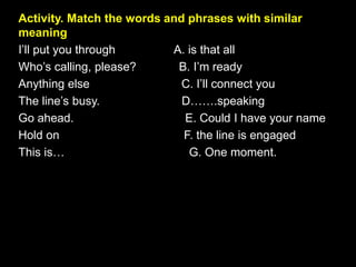 Activity. Match the words and phrases with similar
meaning
I’ll put you through A. is that all
Who’s calling, please? B. I’m ready
Anything else C. I’ll connect you
The line’s busy. D…….speaking
Go ahead. E. Could I have your name
Hold on F. the line is engaged
This is… G. One moment.
 