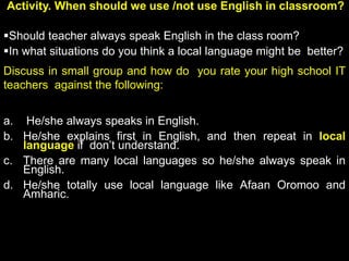 Activity. When should we use /not use English in classroom?
Should teacher always speak English in the class room?
In what situations do you think a local language might be better?
Discuss in small group and how do you rate your high school IT
teachers against the following:
a. He/she always speaks in English.
b. He/she explains first in English, and then repeat in local
language if don’t understand.
c. There are many local languages so he/she always speak in
English.
d. He/she totally use local language like Afaan Oromoo and
Amharic.
 