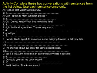 Activity.Complete these two conversations with sentences from
the list below. Use each sentence once only.
A: Hello, is that Motor Systems UK?
B: 1……………………………………………………….
A: Can I speak to Mark Wheeler, please?
B: 2…………………………………………………….
A: Ok. Do you know What time he will be free?
B: 3………………………………………………………………
A: right I will call again then. Thanks very much.
B: 4……………………………………………………………………………..
A: goodbye.
C: 5…………………………………………………………
D: I would like to speak to someone about bringing forward a delivery date
C:6………………………………………………………….
E:7 …………………………………………………………………
D: I’m phoning about our order for some special plugs.
E:8……………………………………………………………………
D: yes it’s MS/72/0. We’d like an earlier delivery date if possible.
E: 9…………………………………………..
D: Ok could you call me back today?
E: 10………………………………………………………….
D: that’ll be fine. Thanks very much
 